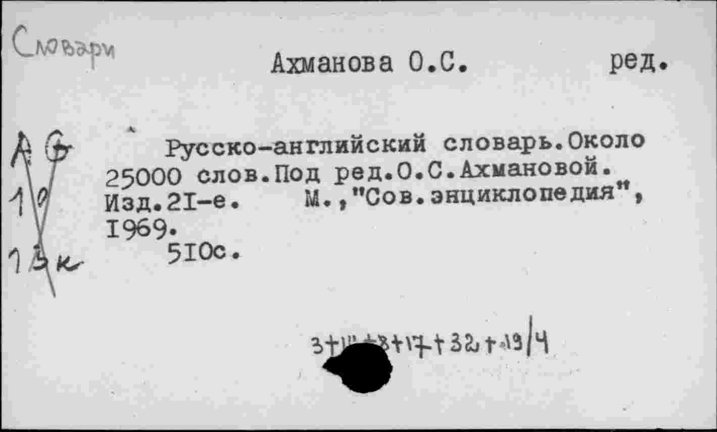 ﻿
Ахманова О.С.
ред
Русско-английский словарь.Около 25000 слов.Под ред.О.С.Ахмановой. Изд.21-е.	м.,"Сов.энциклопедия ,
1969-510с.